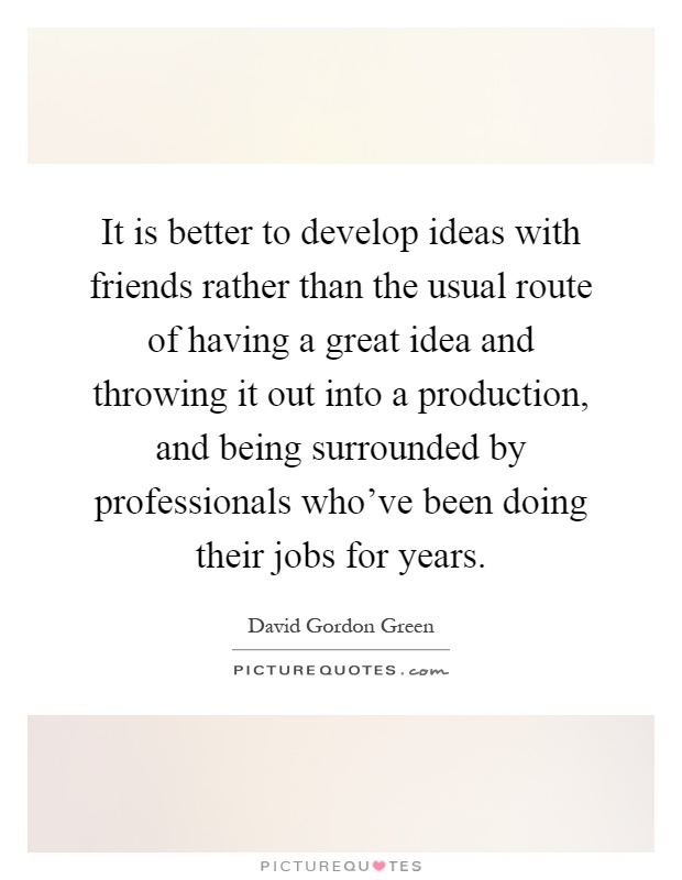 It is better to develop ideas with friends rather than the usual route of having a great idea and throwing it out into a production, and being surrounded by professionals who've been doing their jobs for years Picture Quote #1