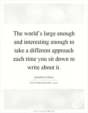 The world’s large enough and interesting enough to take a different approach each time you sit down to write about it Picture Quote #1