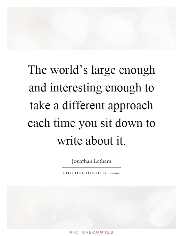 The world's large enough and interesting enough to take a different approach each time you sit down to write about it Picture Quote #1