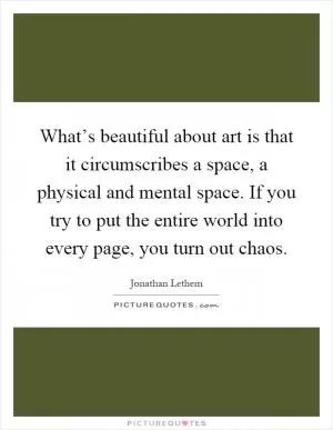 What’s beautiful about art is that it circumscribes a space, a physical and mental space. If you try to put the entire world into every page, you turn out chaos Picture Quote #1