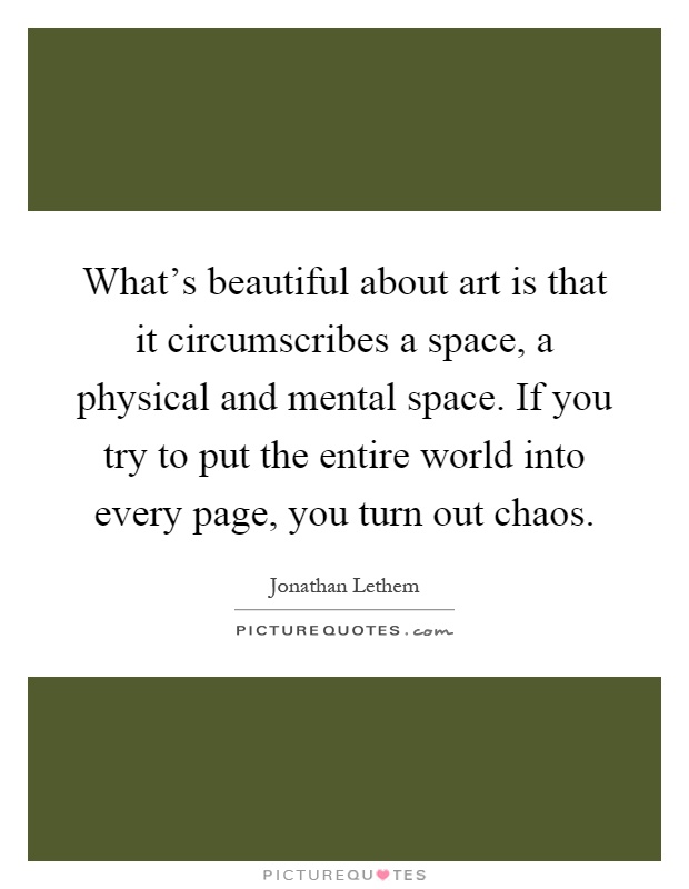 What's beautiful about art is that it circumscribes a space, a physical and mental space. If you try to put the entire world into every page, you turn out chaos Picture Quote #1