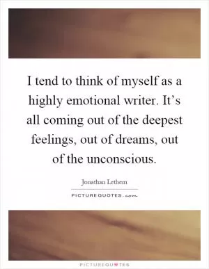 I tend to think of myself as a highly emotional writer. It’s all coming out of the deepest feelings, out of dreams, out of the unconscious Picture Quote #1