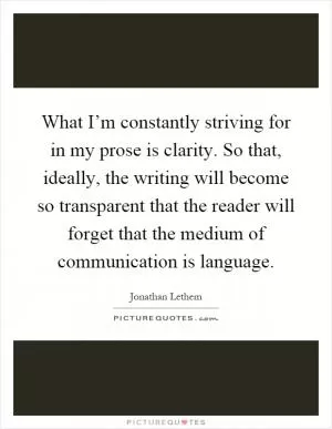 What I’m constantly striving for in my prose is clarity. So that, ideally, the writing will become so transparent that the reader will forget that the medium of communication is language Picture Quote #1