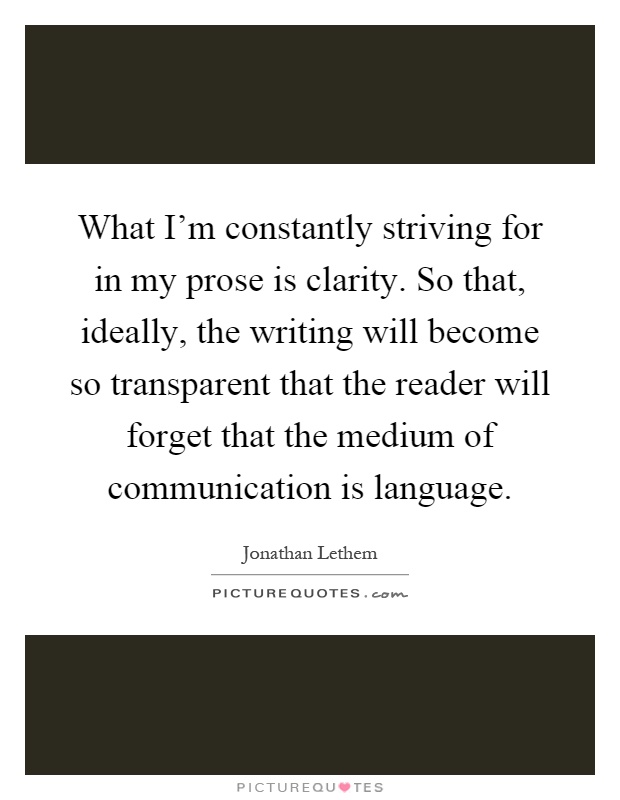 What I'm constantly striving for in my prose is clarity. So that, ideally, the writing will become so transparent that the reader will forget that the medium of communication is language Picture Quote #1