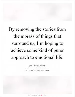 By removing the stories from the morass of things that surround us, I’m hoping to achieve some kind of purer approach to emotional life Picture Quote #1