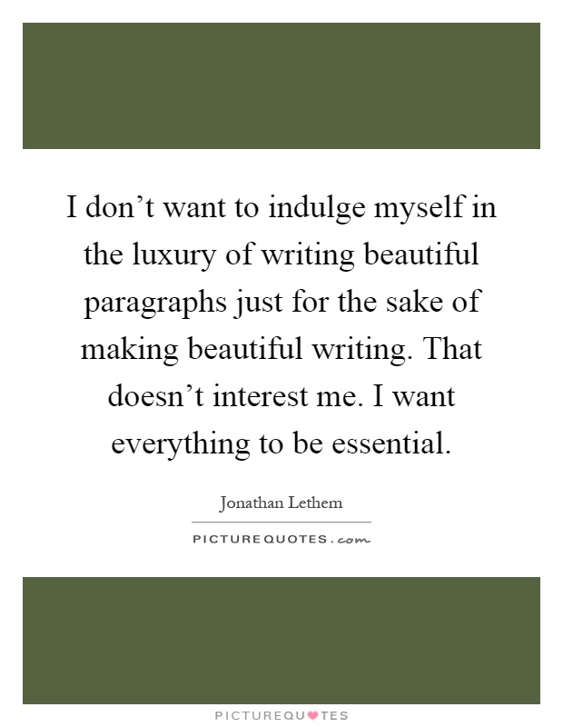 I don't want to indulge myself in the luxury of writing beautiful paragraphs just for the sake of making beautiful writing. That doesn't interest me. I want everything to be essential Picture Quote #1