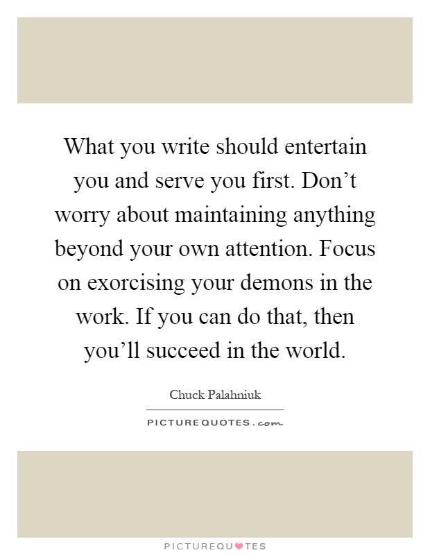 What you write should entertain you and serve you first. Don't worry about maintaining anything beyond your own attention. Focus on exorcising your demons in the work. If you can do that, then you'll succeed in the world Picture Quote #1