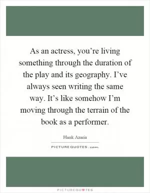 As an actress, you’re living something through the duration of the play and its geography. I’ve always seen writing the same way. It’s like somehow I’m moving through the terrain of the book as a performer Picture Quote #1