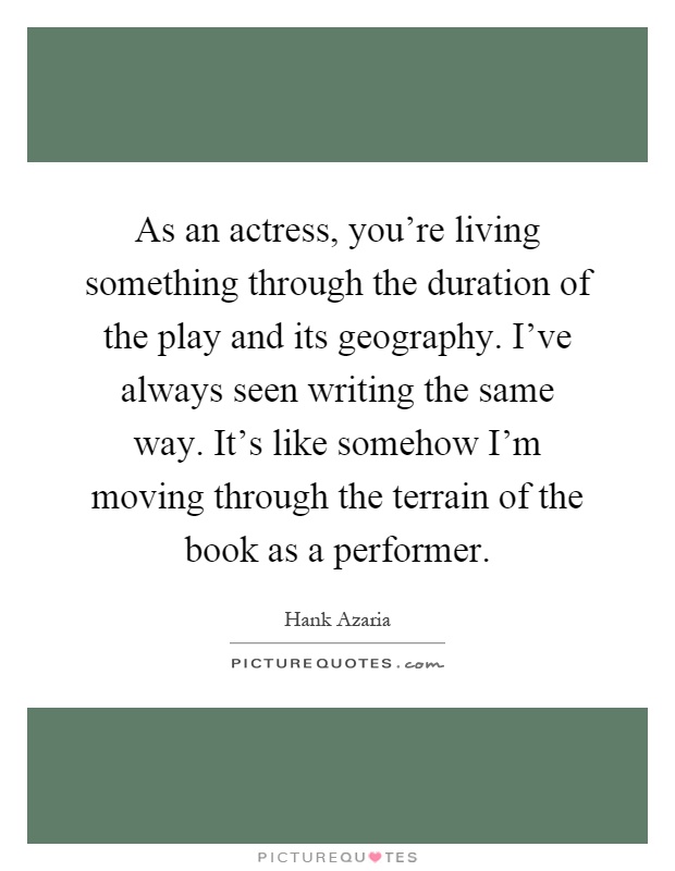 As an actress, you're living something through the duration of the play and its geography. I've always seen writing the same way. It's like somehow I'm moving through the terrain of the book as a performer Picture Quote #1