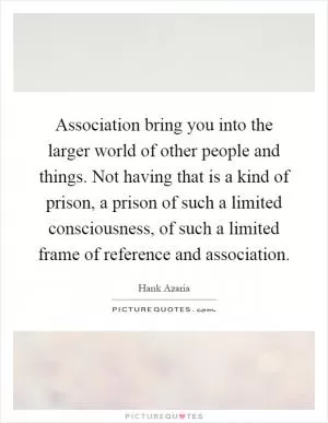 Association bring you into the larger world of other people and things. Not having that is a kind of prison, a prison of such a limited consciousness, of such a limited frame of reference and association Picture Quote #1