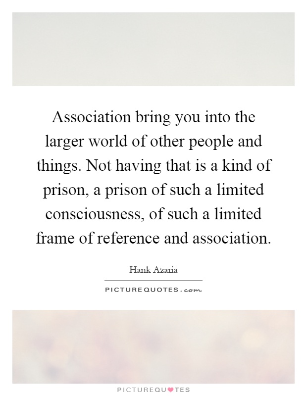 Association bring you into the larger world of other people and things. Not having that is a kind of prison, a prison of such a limited consciousness, of such a limited frame of reference and association Picture Quote #1