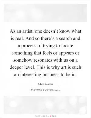 As an artist, one doesn’t know what is real. And so there’s a search and a process of trying to locate something that feels or appears or somehow resonates with us on a deeper level. This is why art is such an interesting business to be in Picture Quote #1