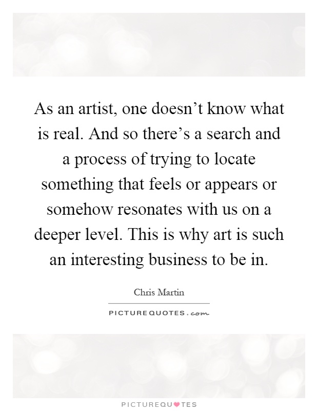 As an artist, one doesn't know what is real. And so there's a search and a process of trying to locate something that feels or appears or somehow resonates with us on a deeper level. This is why art is such an interesting business to be in Picture Quote #1