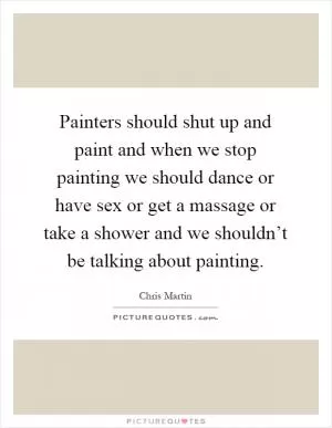 Painters should shut up and paint and when we stop painting we should dance or have sex or get a massage or take a shower and we shouldn’t be talking about painting Picture Quote #1
