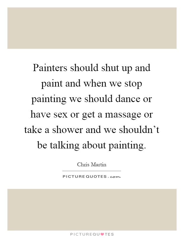 Painters should shut up and paint and when we stop painting we should dance or have sex or get a massage or take a shower and we shouldn't be talking about painting Picture Quote #1