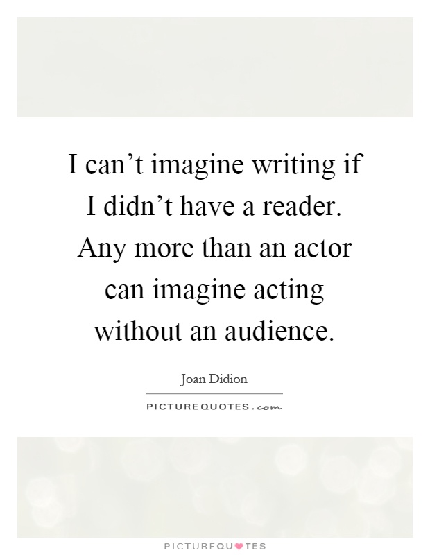 I can't imagine writing if I didn't have a reader. Any more than an actor can imagine acting without an audience Picture Quote #1