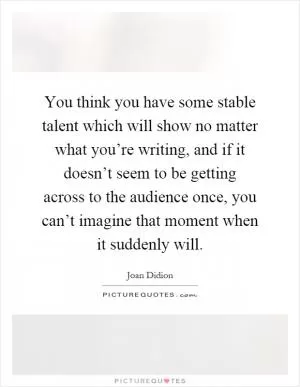 You think you have some stable talent which will show no matter what you’re writing, and if it doesn’t seem to be getting across to the audience once, you can’t imagine that moment when it suddenly will Picture Quote #1