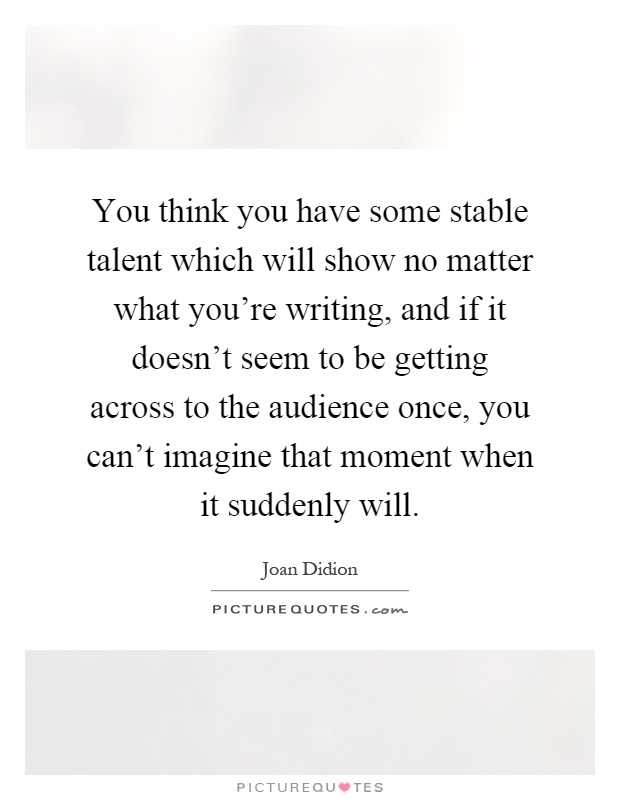 You think you have some stable talent which will show no matter what you're writing, and if it doesn't seem to be getting across to the audience once, you can't imagine that moment when it suddenly will Picture Quote #1