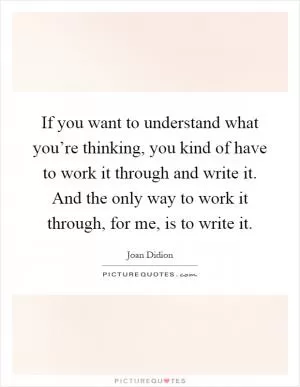 If you want to understand what you’re thinking, you kind of have to work it through and write it. And the only way to work it through, for me, is to write it Picture Quote #1