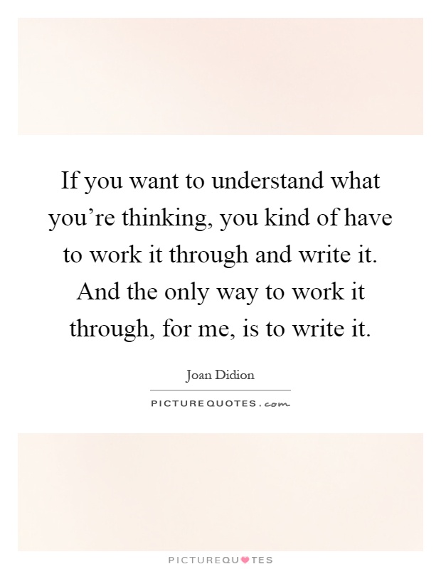 If you want to understand what you're thinking, you kind of have to work it through and write it. And the only way to work it through, for me, is to write it Picture Quote #1