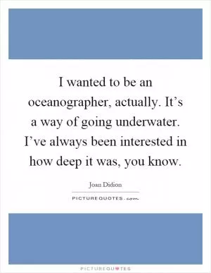 I wanted to be an oceanographer, actually. It’s a way of going underwater. I’ve always been interested in how deep it was, you know Picture Quote #1