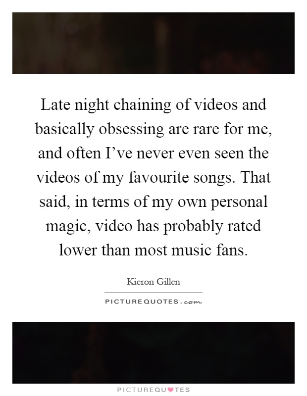 Late night chaining of videos and basically obsessing are rare for me, and often I've never even seen the videos of my favourite songs. That said, in terms of my own personal magic, video has probably rated lower than most music fans Picture Quote #1