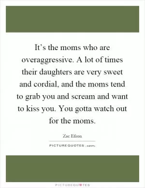 It’s the moms who are overaggressive. A lot of times their daughters are very sweet and cordial, and the moms tend to grab you and scream and want to kiss you. You gotta watch out for the moms Picture Quote #1