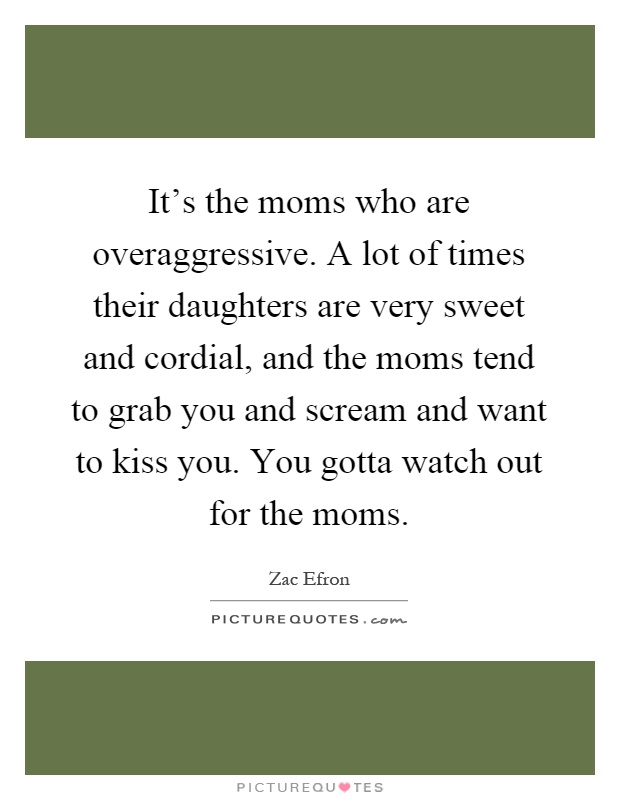 It's the moms who are overaggressive. A lot of times their daughters are very sweet and cordial, and the moms tend to grab you and scream and want to kiss you. You gotta watch out for the moms Picture Quote #1