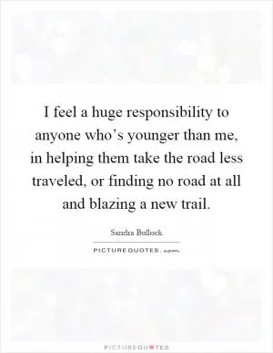 I feel a huge responsibility to anyone who’s younger than me, in helping them take the road less traveled, or finding no road at all and blazing a new trail Picture Quote #1