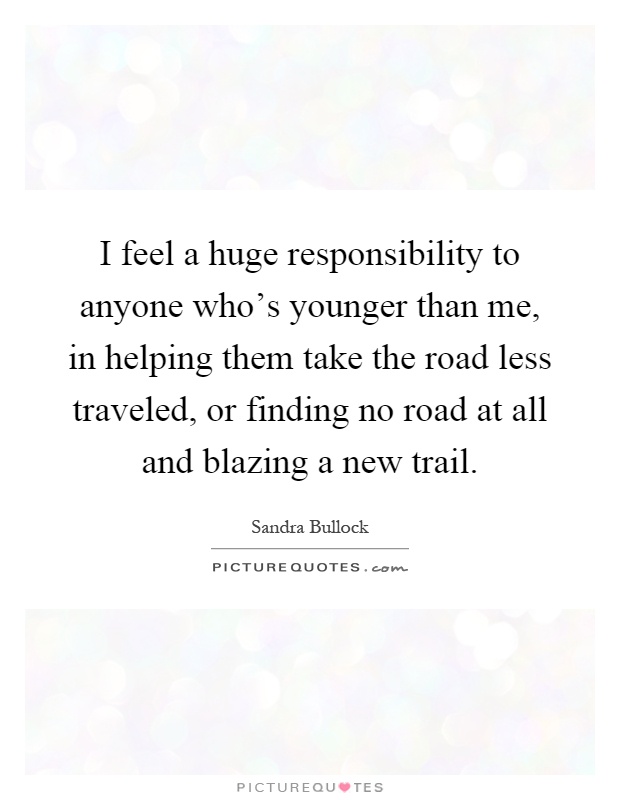 I feel a huge responsibility to anyone who's younger than me, in helping them take the road less traveled, or finding no road at all and blazing a new trail Picture Quote #1