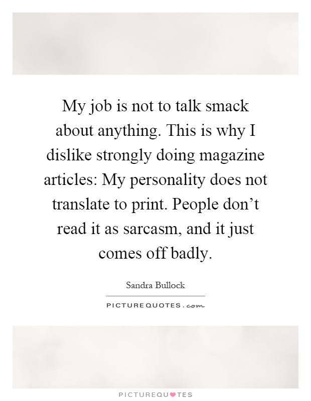 My job is not to talk smack about anything. This is why I dislike strongly doing magazine articles: My personality does not translate to print. People don't read it as sarcasm, and it just comes off badly Picture Quote #1