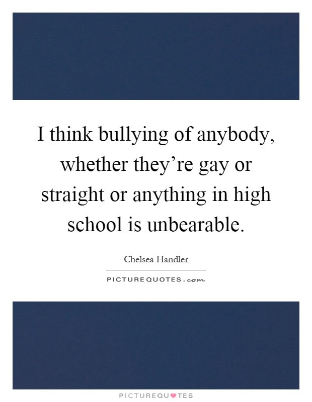 I think bullying of anybody, whether they're gay or straight or anything in high school is unbearable Picture Quote #1