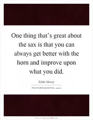 One thing that’s great about the sax is that you can always get better with the horn and improve upon what you did Picture Quote #1