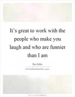 It’s great to work with the people who make you laugh and who are funnier than I am Picture Quote #1