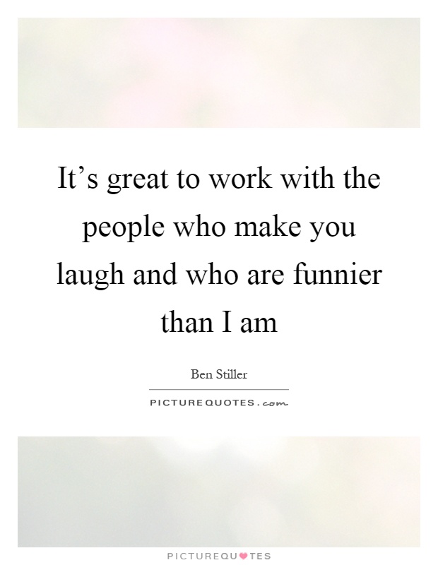 It's great to work with the people who make you laugh and who are funnier than I am Picture Quote #1