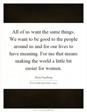 All of us want the same things. We want to be good to the people around us and for our lives to have meaning. For me that means making the world a little bit easier for women Picture Quote #1