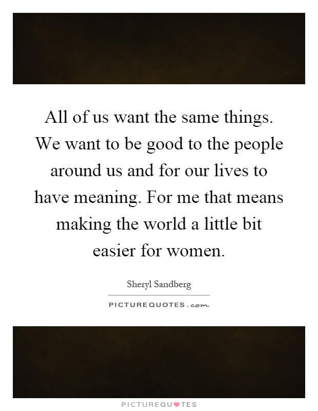 All of us want the same things. We want to be good to the people around us and for our lives to have meaning. For me that means making the world a little bit easier for women Picture Quote #1