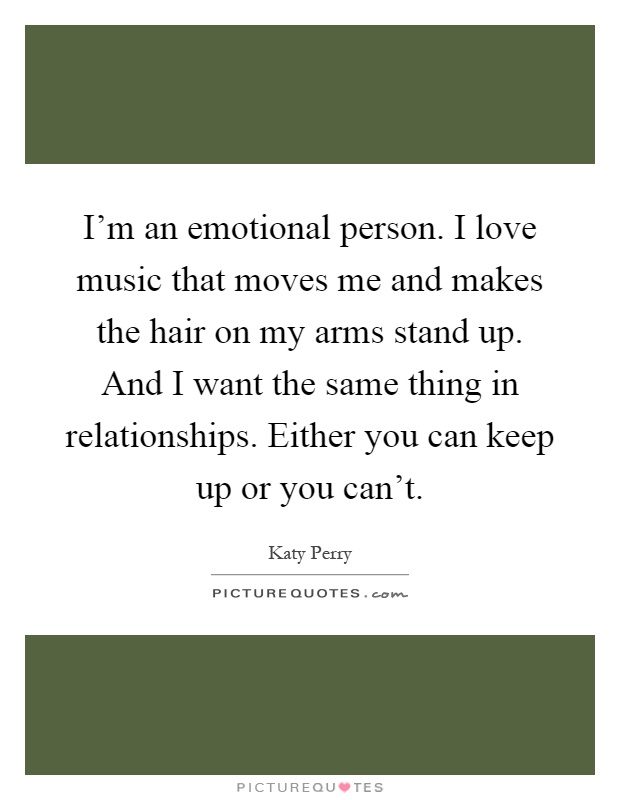 I'm an emotional person. I love music that moves me and makes the hair on my arms stand up. And I want the same thing in relationships. Either you can keep up or you can't Picture Quote #1