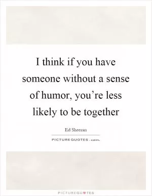 I think if you have someone without a sense of humor, you’re less likely to be together Picture Quote #1