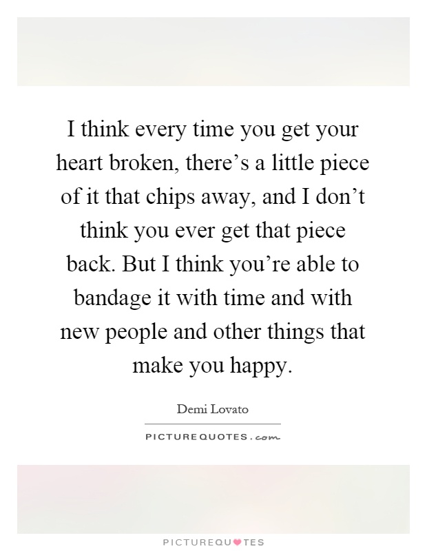 I think every time you get your heart broken, there's a little piece of it that chips away, and I don't think you ever get that piece back. But I think you're able to bandage it with time and with new people and other things that make you happy Picture Quote #1