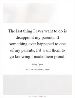 The last thing I ever want to do is disappoint my parents. If something ever happened to one of my parents, I’d want them to go knowing I made them proud Picture Quote #1