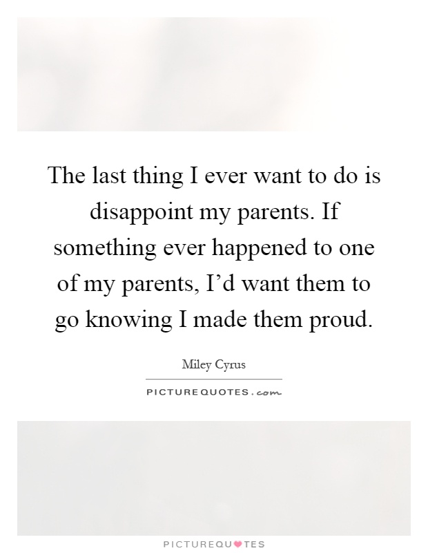 The last thing I ever want to do is disappoint my parents. If something ever happened to one of my parents, I'd want them to go knowing I made them proud Picture Quote #1