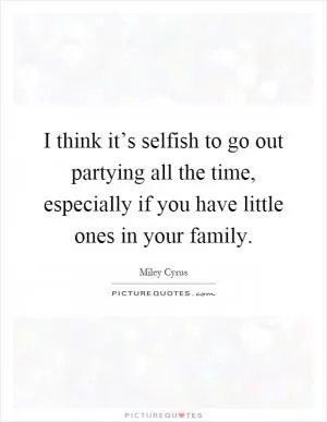 I think it’s selfish to go out partying all the time, especially if you have little ones in your family Picture Quote #1
