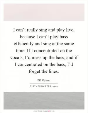 I can’t really sing and play live, because I can’t play bass efficiently and sing at the same time. If I concentrated on the vocals, I’d mess up the bass, and if I concentrated on the bass, I’d forget the lines Picture Quote #1