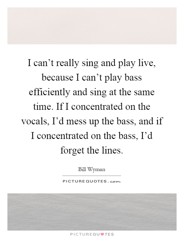 I can't really sing and play live, because I can't play bass efficiently and sing at the same time. If I concentrated on the vocals, I'd mess up the bass, and if I concentrated on the bass, I'd forget the lines Picture Quote #1