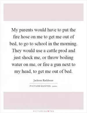 My parents would have to put the fire hose on me to get me out of bed, to go to school in the morning. They would use a cattle prod and just shock me, or throw boiling water on me, or fire a gun next to my head, to get me out of bed Picture Quote #1