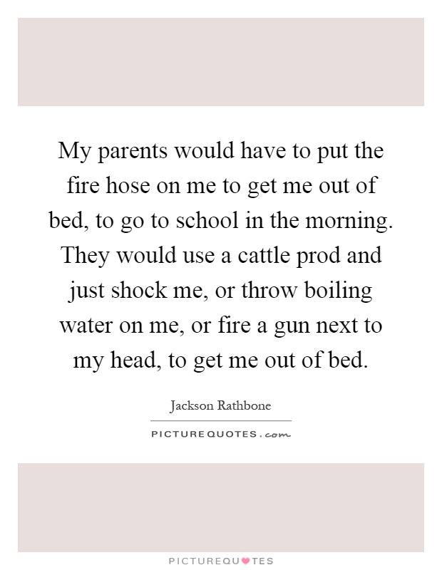 My parents would have to put the fire hose on me to get me out of bed, to go to school in the morning. They would use a cattle prod and just shock me, or throw boiling water on me, or fire a gun next to my head, to get me out of bed Picture Quote #1