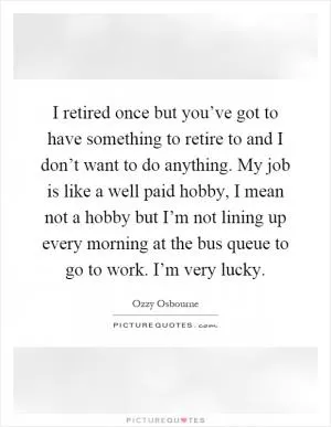 I retired once but you’ve got to have something to retire to and I don’t want to do anything. My job is like a well paid hobby, I mean not a hobby but I’m not lining up every morning at the bus queue to go to work. I’m very lucky Picture Quote #1