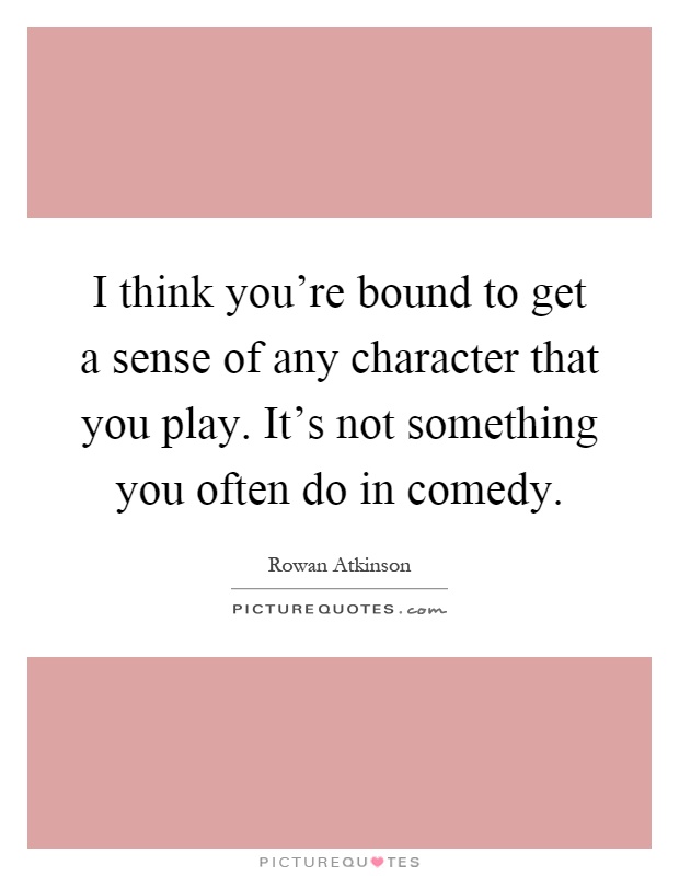 I think you're bound to get a sense of any character that you play. It's not something you often do in comedy Picture Quote #1