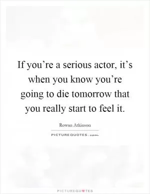 If you’re a serious actor, it’s when you know you’re going to die tomorrow that you really start to feel it Picture Quote #1